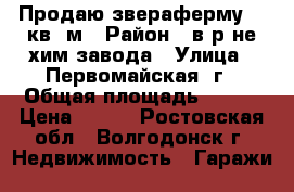 Продаю звераферму.120кв .м › Район ­ в р-не хим завода › Улица ­ Первомайская 2г › Общая площадь ­ 120 › Цена ­ 350 - Ростовская обл., Волгодонск г. Недвижимость » Гаражи   